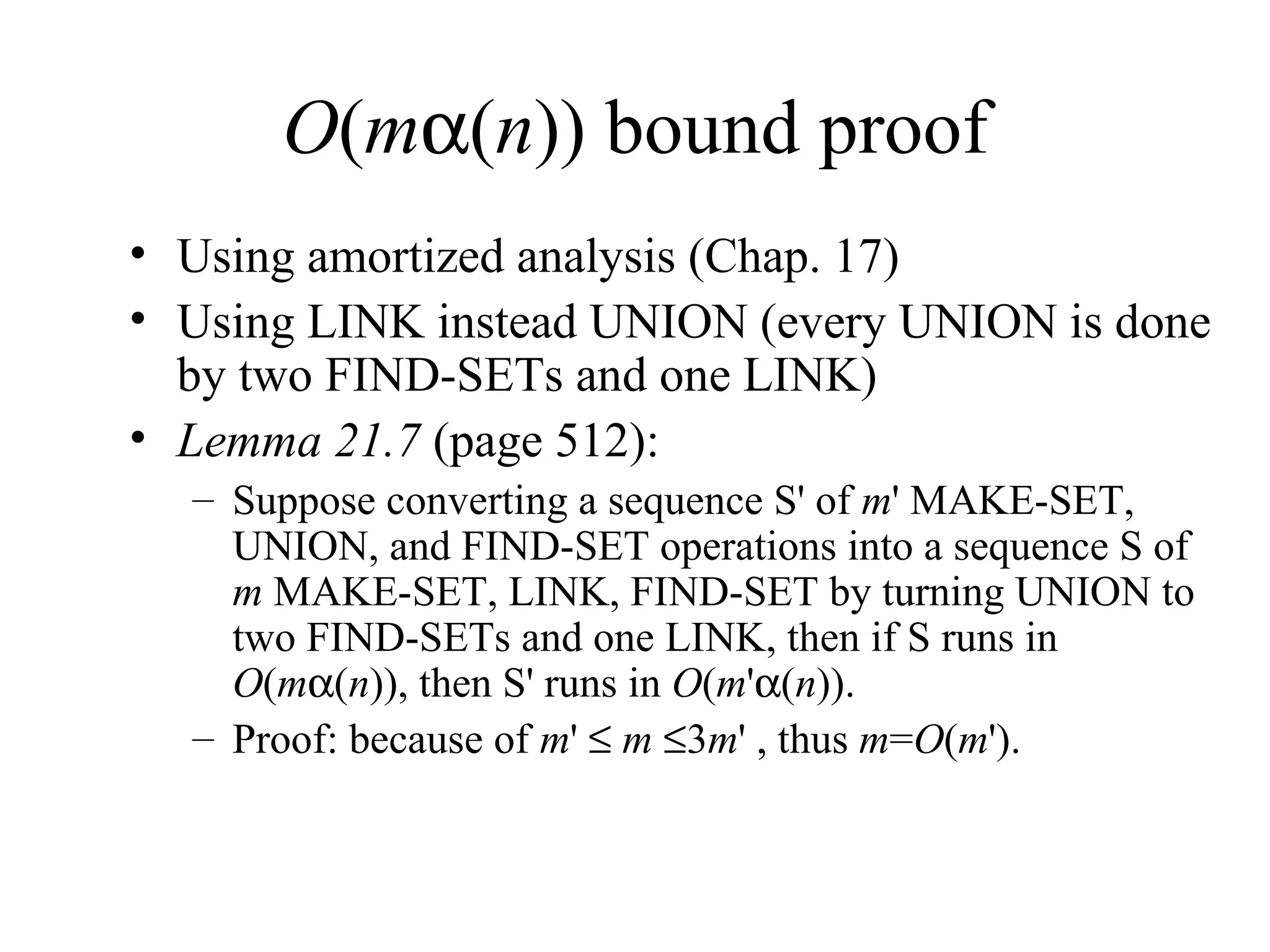 O ( m  ( n )) bound proof Using amortized analysis (Chap. 17) Using LINK instead UNION (every UNION is done by two FIND-SETs and one LINK) Lemma 21.7  (page 512): Suppose converting a sequence S '  of  m '   MAKE-SET, UNION, and FIND-SET operations into a sequence S of  m  MAKE-SET, LINK, FIND-SET by turning UNION to two FIND-SETs and one LINK, then if S runs in  O ( m  ( n )), then S '  runs in  O ( m '  ( n )).  Proof: because of  m '      m    3 m ' , thus  m = O ( m '). 