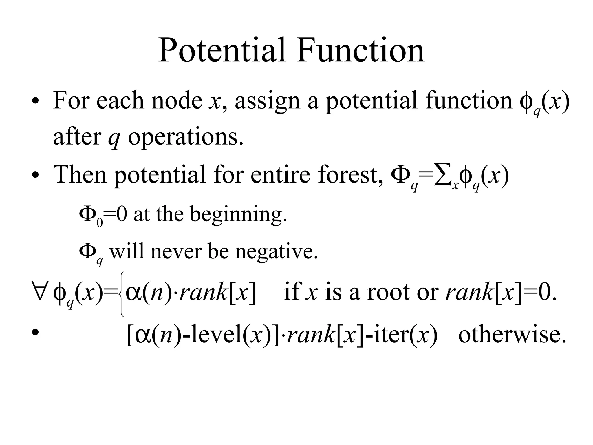 Potential Function For each node  x , assign a potential function   q ( x ) after  q  operations. Then potential for entire forest,   q =  x  q ( x )  0 =0 at the beginning.   q  will never be negative.  q ( x )=   ( n )  rank [ x ]  if  x  is a root or  rank [ x ]=0.   ( n )-level( x )  rank [ x ]-iter( x )  otherwise. 