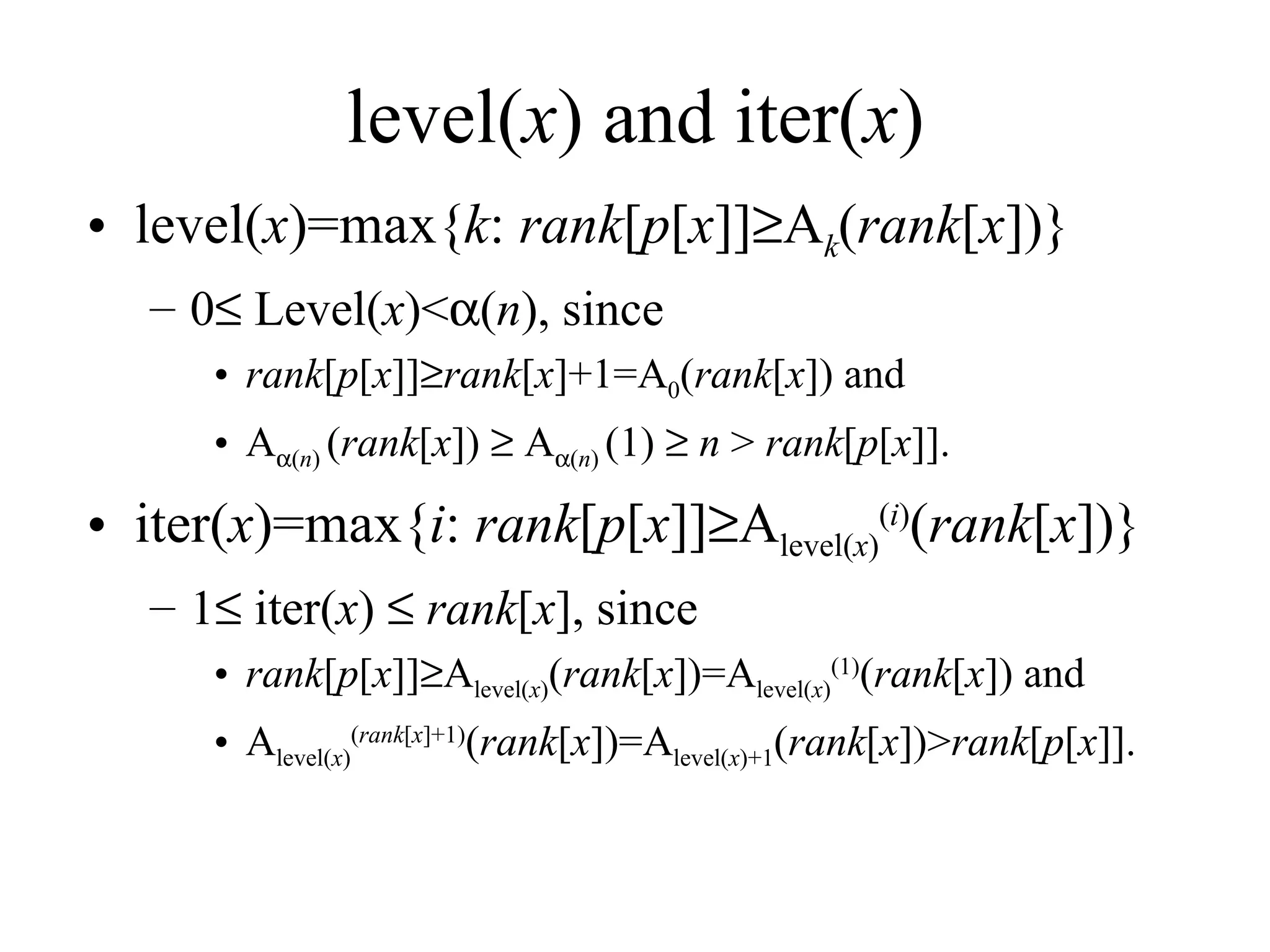 level( x ) and iter( x ) level( x )=max{ k :  rank [ p [ x ]]  A k ( rank [ x ])} 0   Level( x )<  ( n ), since  rank [ p [ x ]]  rank [ x ]+1=A 0 ( rank [ x ]) and A  ( n )  ( rank [ x ])    A  ( n )  (1)     n  >  rank [ p [ x ]]. iter( x )=max{ i :  rank [ p [ x ]]  A level( x ) ( i ) ( rank [ x ])} 1   iter( x )     rank [ x ], since rank [ p [ x ]]  A level( x ) ( rank [ x ])=A level( x ) (1) ( rank [ x ]) and A level( x ) ( rank [ x ]+1) ( rank [ x ])=A level( x )+1 ( rank [ x ])> rank [ p [ x ]]. 
