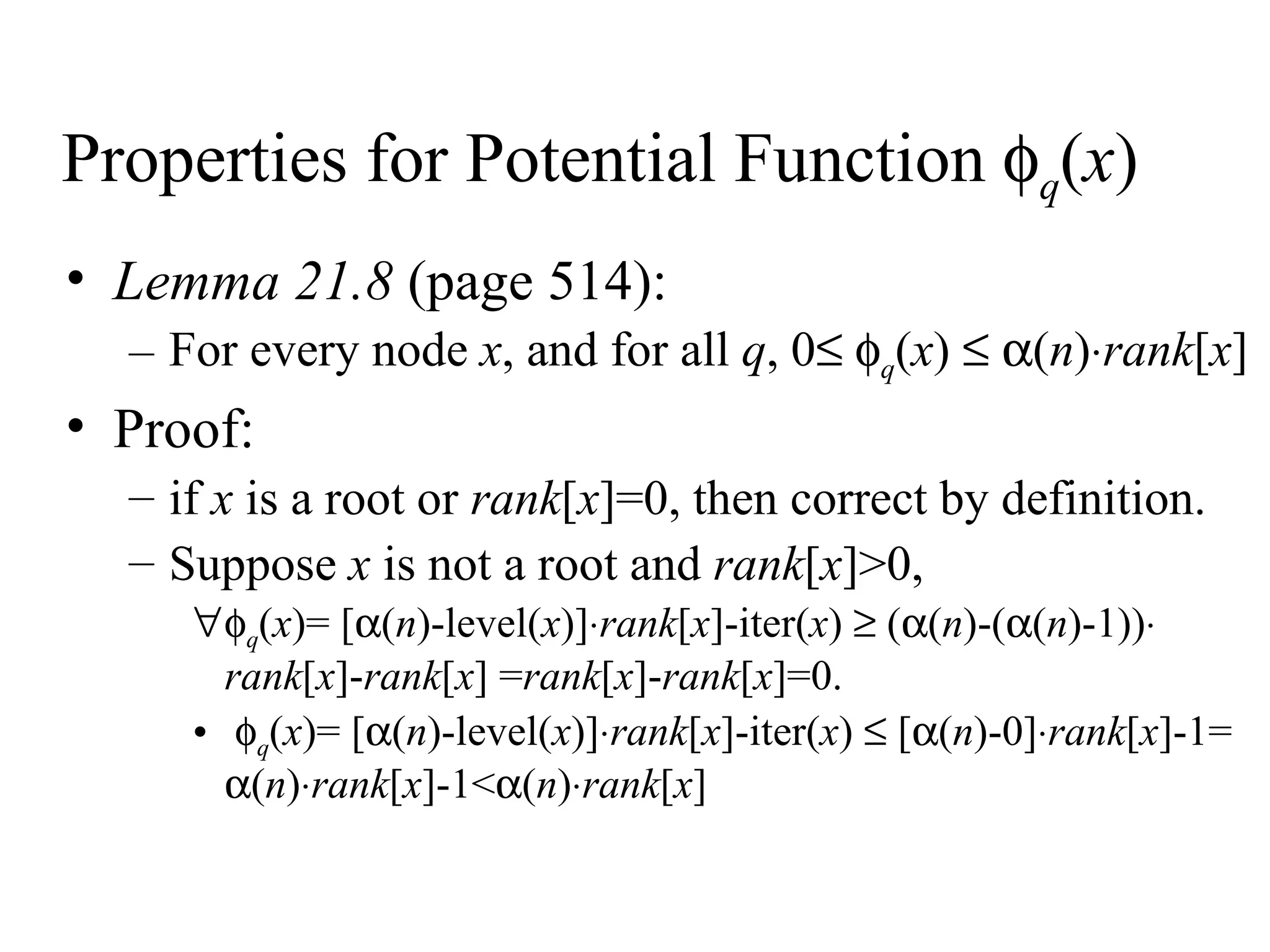 Properties for Potential Function   q ( x )  Lemma 21.8  (page 514): For every node  x , and for all  q , 0     q ( x )      ( n )  rank [ x ] Proof:  if  x  is a root or  rank [ x ]=0, then correct by definition. Suppose  x  is not a root and  rank [ x ]>0,  q ( x )= [  ( n )-level( x )]  rank [ x ]-iter( x )    (  ( n )-(  ( n )-1))    rank [ x ]- rank [ x ] = rank [ x ]- rank [ x ]=0.  q ( x )= [  ( n )-level( x )]  rank [ x ]-iter( x )    [  ( n )-0]  rank [ x ]-1=   ( n )  rank [ x ]-1<  ( n )  rank [ x ] 