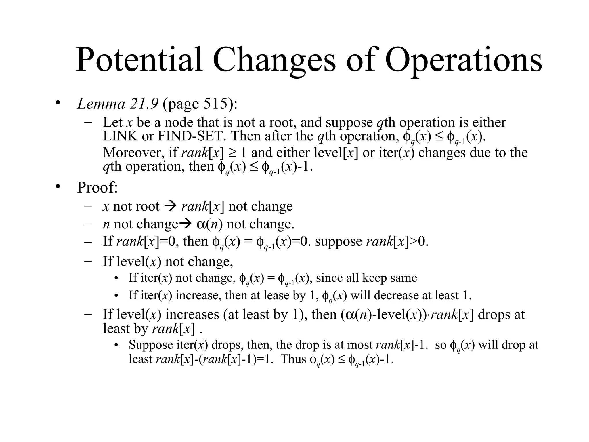 Potential Changes of Operations Lemma 21.9  (page 515): Let  x  be a node that is not a root, and suppose  q th operation is either LINK or FIND-SET. Then after the  q th operation,   q ( x )      q -1 ( x ). Moreover, if  rank [ x ]    1 and either level[ x ] or iter( x ) changes due to the  q th operation, then   q ( x )      q -1 ( x )-1. Proof:  x  not root     rank [ x ] not change n  not change     ( n ) not change.  If  rank [ x ]=0, then   q ( x ) =   q -1 ( x )=0. suppose  rank [ x ]>0. If level( x ) not change,  If iter( x ) not change,   q ( x ) =   q -1 ( x ), since all keep same If iter( x ) increase, then at lease by 1,   q ( x ) will decrease at least 1. If level( x ) increases (at least by 1), then (  ( n )-level( x ))  rank [ x ] drops at least by  rank [ x ] . Suppose iter( x ) drops, then, the drop is at most  rank [ x ]-1.  so   q ( x ) will drop at least  rank [ x ]-( rank [ x ]-1)=1.  Thus   q ( x )      q -1 ( x )-1. 