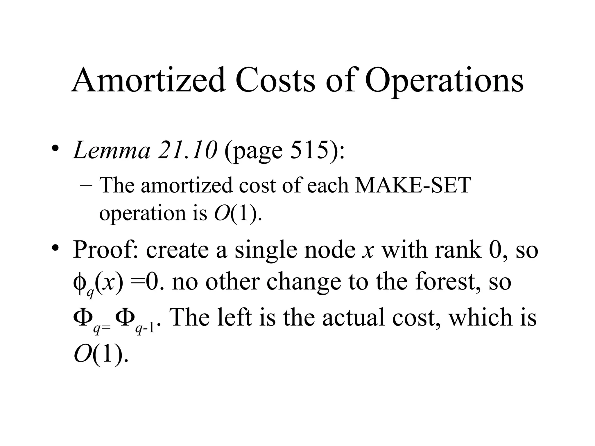 Amortized Costs of Operations Lemma 21.10  (page 515): The amortized cost of each MAKE-SET operation is  O (1). Proof: create a single node  x  with rank 0, so   q ( x ) =0. no other change to the forest, so   q=   q- 1 . The left is the actual cost, which is  O (1). 