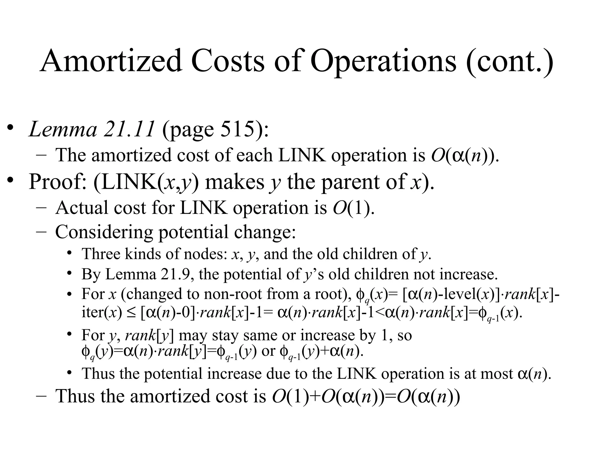 Amortized Costs of Operations (cont.) Lemma 21.11  (page 515): The amortized cost of each LINK operation is  O (  ( n )).  Proof: (LINK( x , y ) makes  y  the parent of  x ). Actual cost for LINK operation is  O (1). Considering potential change: Three kinds of nodes:  x ,  y , and the old children of  y . By Lemma 21.9, the potential of  y ’s old children not increase. For  x  (changed to non-root from a root),   q ( x )= [  ( n )-level( x )]  rank [ x ]-iter( x )    [  ( n )-0]  rank [ x ]-1=   ( n )  rank [ x ]-1<  ( n )  rank [ x ]=  q -1 ( x ). For  y ,  rank [ y ] may stay same or increase by 1, so   q ( y )=  ( n )  rank [ y ]=  q -1 ( y ) or   q -1 ( y )+  ( n ). Thus the potential increase due to the LINK operation is at most   ( n ). Thus the amortized cost is  O (1)+ O (  ( n ))= O (  ( n ))  