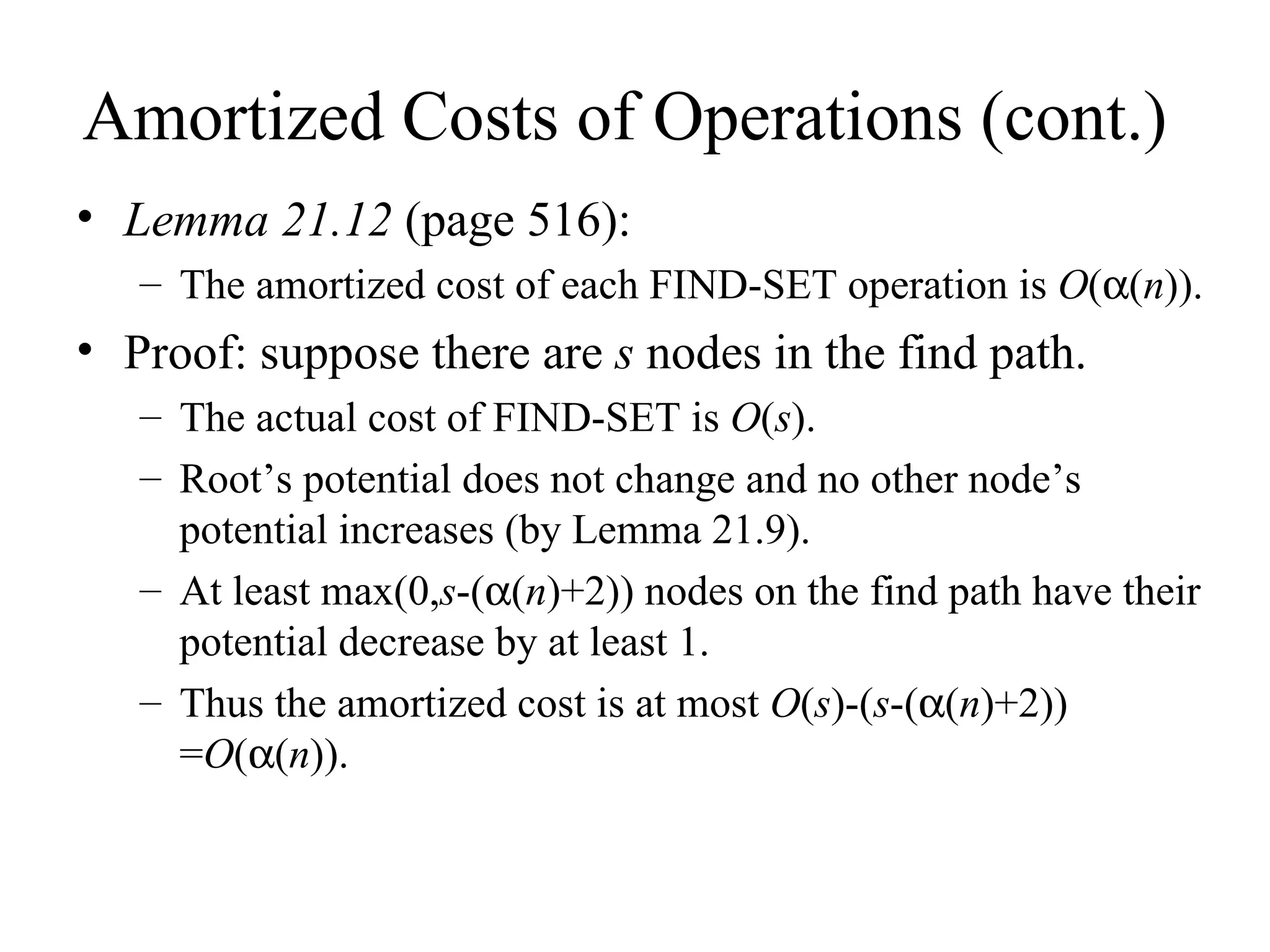 Amortized Costs of Operations (cont.) Lemma 21.12  (page 516): The amortized cost of each FIND-SET operation is  O (  ( n )). Proof: suppose there are  s  nodes in the find path.  The actual cost of FIND-SET is  O ( s ). Root’s potential does not change and no other node’s potential increases (by Lemma 21.9).  At least max(0, s -(  ( n )+2)) nodes on the find path have their potential decrease by at least 1. Thus the amortized cost is at most  O ( s )-( s -(  ( n )+2)) = O (  ( n )). 