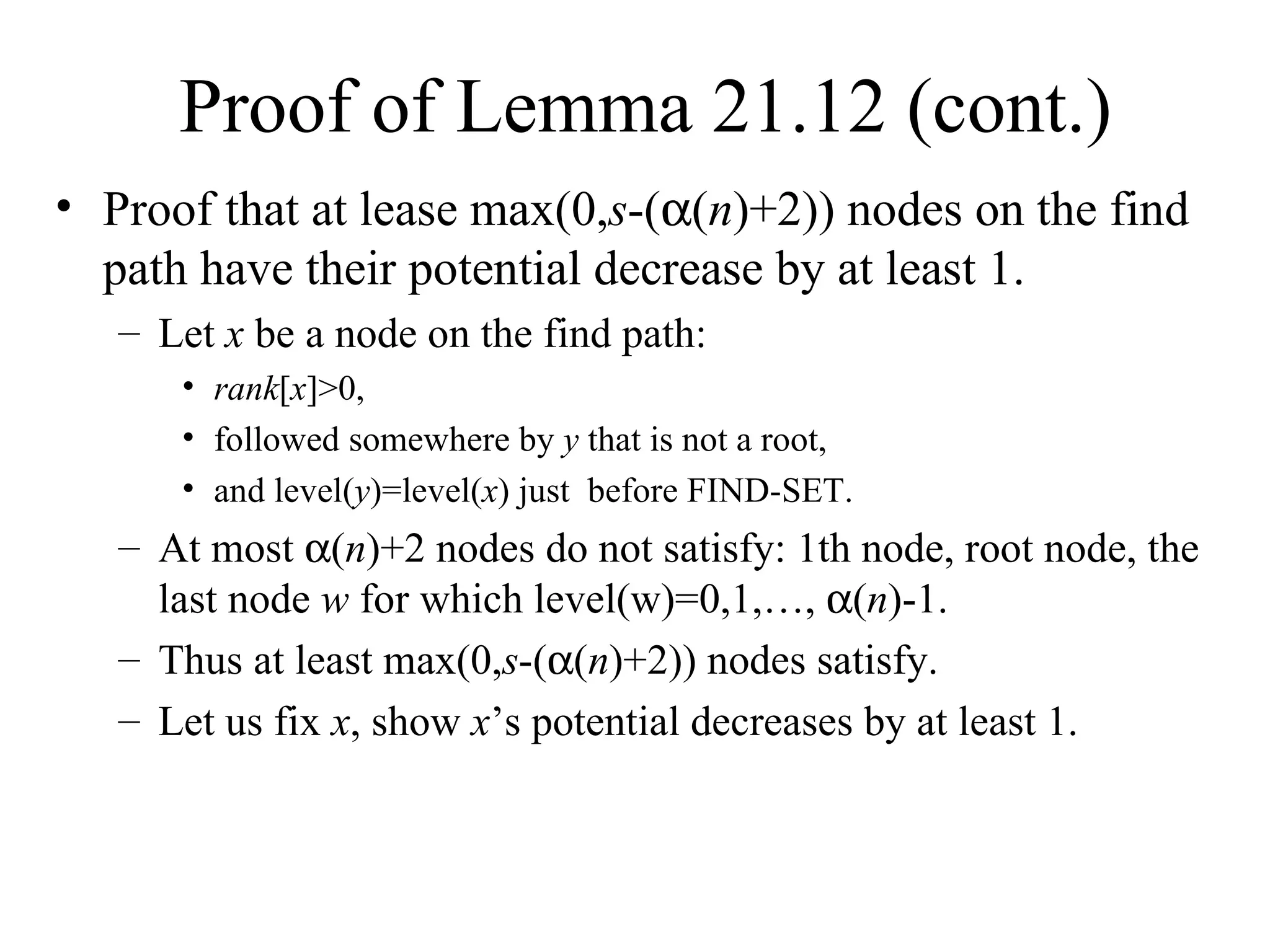 Proof of Lemma 21.12 (cont.) Proof that at lease max(0, s -(  ( n )+2)) nodes on the find path have their potential decrease by at least 1. Let  x  be a node on the find path: rank [ x ]>0,  followed somewhere by  y  that is not a root,  and level( y )=level( x ) just  before FIND-SET. At most   ( n )+2 nodes do not satisfy: 1th node, root node, the last node  w  for which level(w)=0,1,…,   ( n )-1.  Thus at least max(0, s -(  ( n )+2)) nodes satisfy. Let us fix  x , show  x ’s potential decreases by at least 1. 