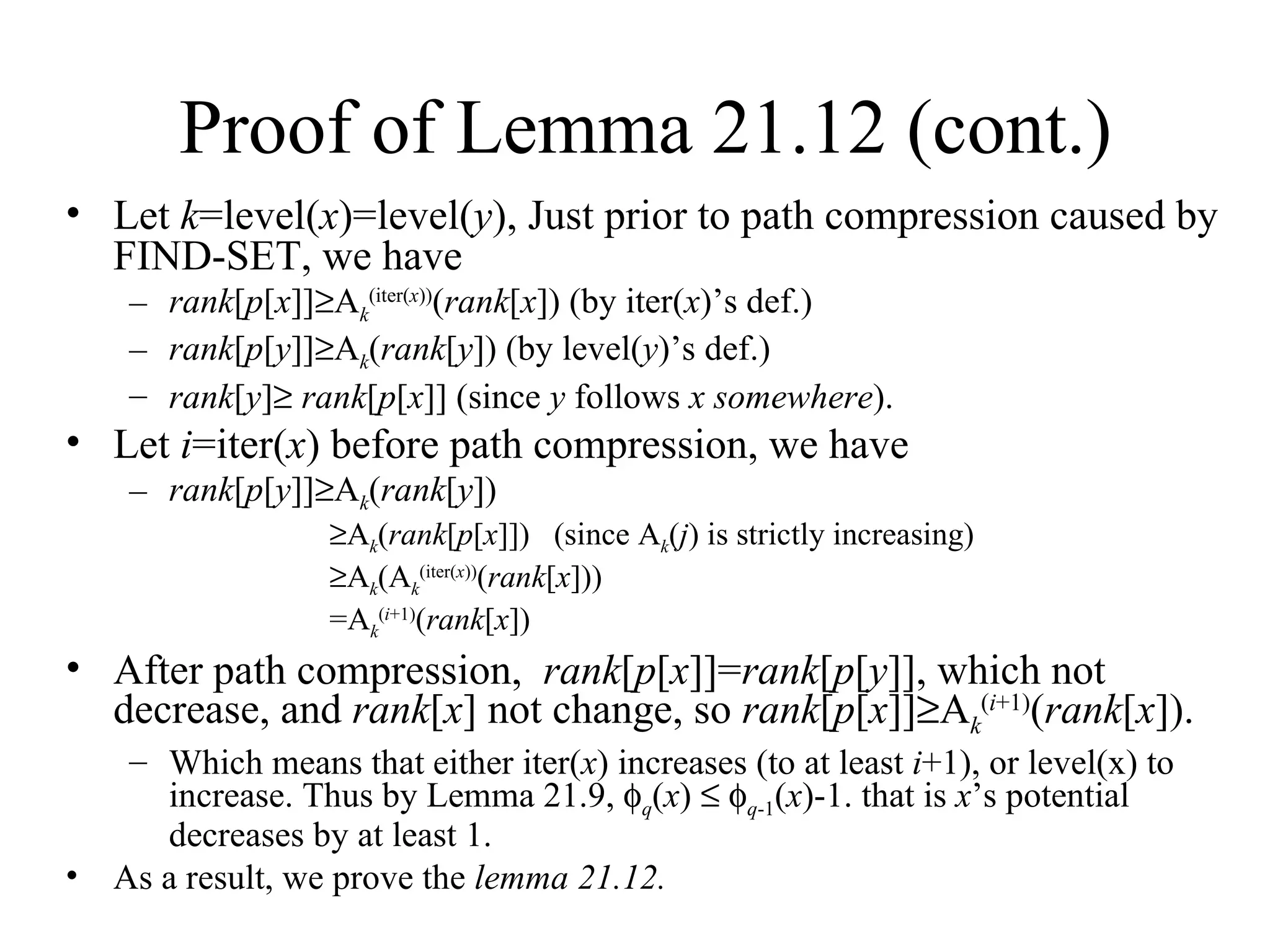 Proof of Lemma 21.12 (cont.) Let  k =level( x )=level( y ), Just prior to path compression caused by FIND-SET, we have rank [ p [ x ]]  A k (iter( x )) ( rank [ x ]) (by iter( x )’s def.) rank [ p [ y ]]  A k ( rank [ y ]) (by level( y )’s def.) rank [ y ]    rank [ p [ x ]] (since  y  follows  x somewhere ). Let  i =iter( x ) before path compression, we have  rank [ p [ y ]]  A k ( rank [ y ])  A k ( rank [ p [ x ]])  (since A k ( j ) is strictly increasing)  A k (A k (iter( x )) ( rank [ x ])) =A k ( i +1) ( rank [ x ]) After path compression,  rank [ p [ x ]]= rank [ p [ y ]], which not decrease, and  rank [ x ] not change, so  rank [ p [ x ]]  A k ( i +1) ( rank [ x ]). Which means that either iter( x ) increases (to at least  i +1), or level(x) to increase. Thus by Lemma 21.9,   q ( x )      q -1 ( x )-1. that is  x ’s potential decreases by at least 1. As a result, we prove the  lemma 21.12. 
