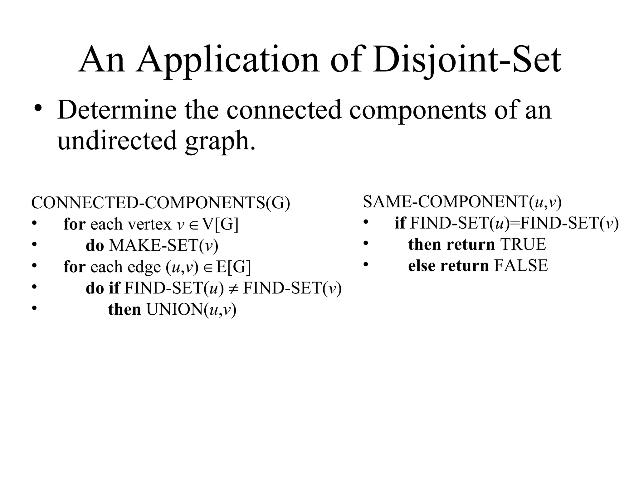 An Application of Disjoint-Set Determine the connected components of an undirected graph. CONNECTED-COMPONENTS(G) for  each vertex  v    V[G] do  MAKE-SET( v ) for  each edge ( u , v )   E[G] do   if  FIND-SET( u )    FIND-SET( v ) then  UNION( u , v ) SAME-COMPONENT( u , v ) if  FIND-SET( u )=FIND-SET( v ) then   return  TRUE else   return  FALSE 
