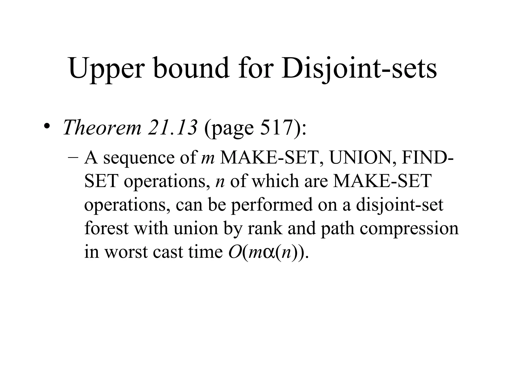 Upper bound for Disjoint-sets Theorem 21.13  (page 517): A sequence of  m  MAKE-SET, UNION, FIND-SET operations,  n  of which are MAKE-SET operations, can be performed on a disjoint-set forest with union by rank and path compression in worst cast time  O ( m  ( n )). 