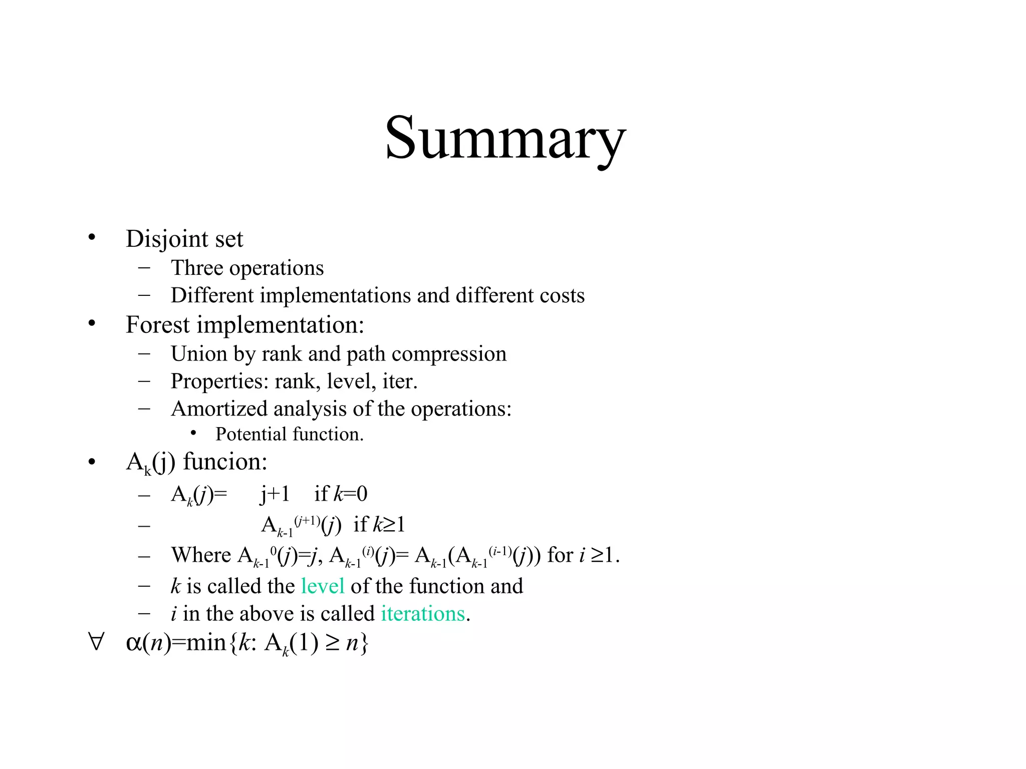 Summary  Disjoint set Three operations Different implementations and different costs Forest implementation: Union by rank and path compression Properties: rank, level, iter. Amortized analysis of the operations: Potential function. A k (j) funcion: A k ( j )=  j+1  if  k =0 A k -1 ( j +1) ( j )  if  k  1 Where A k -1 0 ( j )= j , A k -1 ( i ) ( j )= A k -1 (A k -1 ( i -1) ( j )) for  i    1. k  is called the  level  of the function and  i  in the above is called  iterations .  ( n )=min{ k : A k (1)     n } 