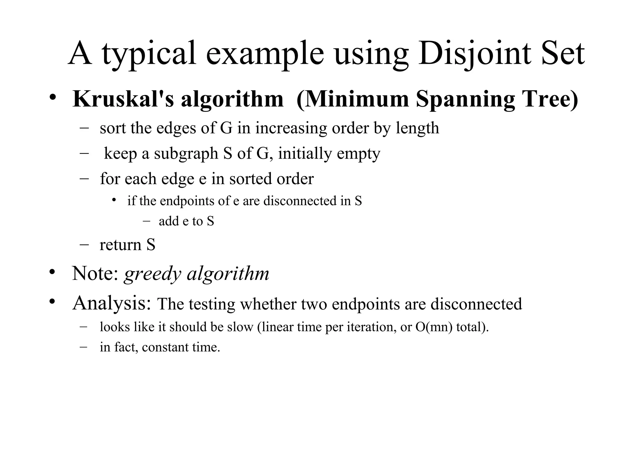 A typical example using Disjoint Set Kruskal's algorithm  (Minimum Spanning Tree) sort the edges of G in increasing order by length keep a subgraph S of G, initially empty  for each edge e in sorted order  if the endpoints of e are disconnected in S  add e to S  return S  Note:  greedy algorithm Analysis:  The testing whether two endpoints are disconnected  looks like it should be slow (linear time per iteration, or O(mn) total).  in fact, constant time. 