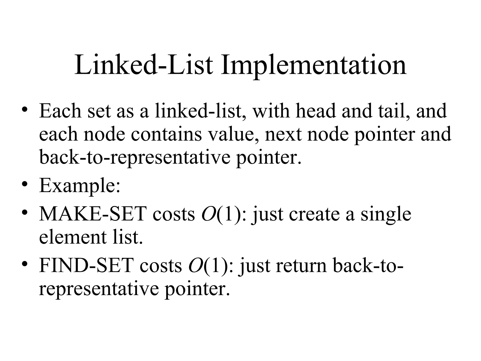 Linked-List Implementation Each set as a linked-list, with head and tail, and each node contains value, next node pointer and back-to-representative pointer. Example: MAKE-SET costs  O (1): just create a single element list. FIND-SET costs  O (1): just return back-to-representative pointer. 