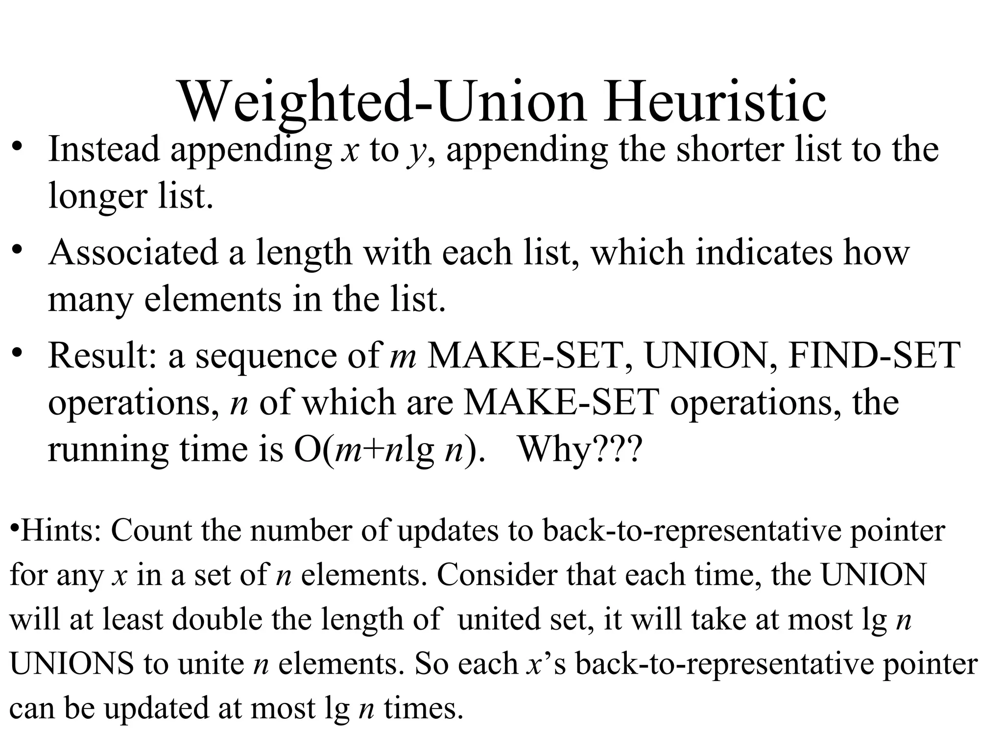 Weighted-Union Heuristic Instead appending  x  to  y , appending the shorter list to the longer list. Associated a length with each list, which indicates how many elements in the list. Result: a sequence of  m  MAKE-SET, UNION, FIND-SET operations,  n  of which are MAKE-SET operations, the running time is O( m + n lg  n ).  Why??? Hints: Count the number of updates to back-to-representative pointer  for any  x  in a set of  n  elements. Consider that each time, the UNION  will at least double the length of  united set, it will take at most lg  n   UNIONS to unite  n  elements. So each  x ’s back-to-representative pointer  can be updated at most lg  n  times. 