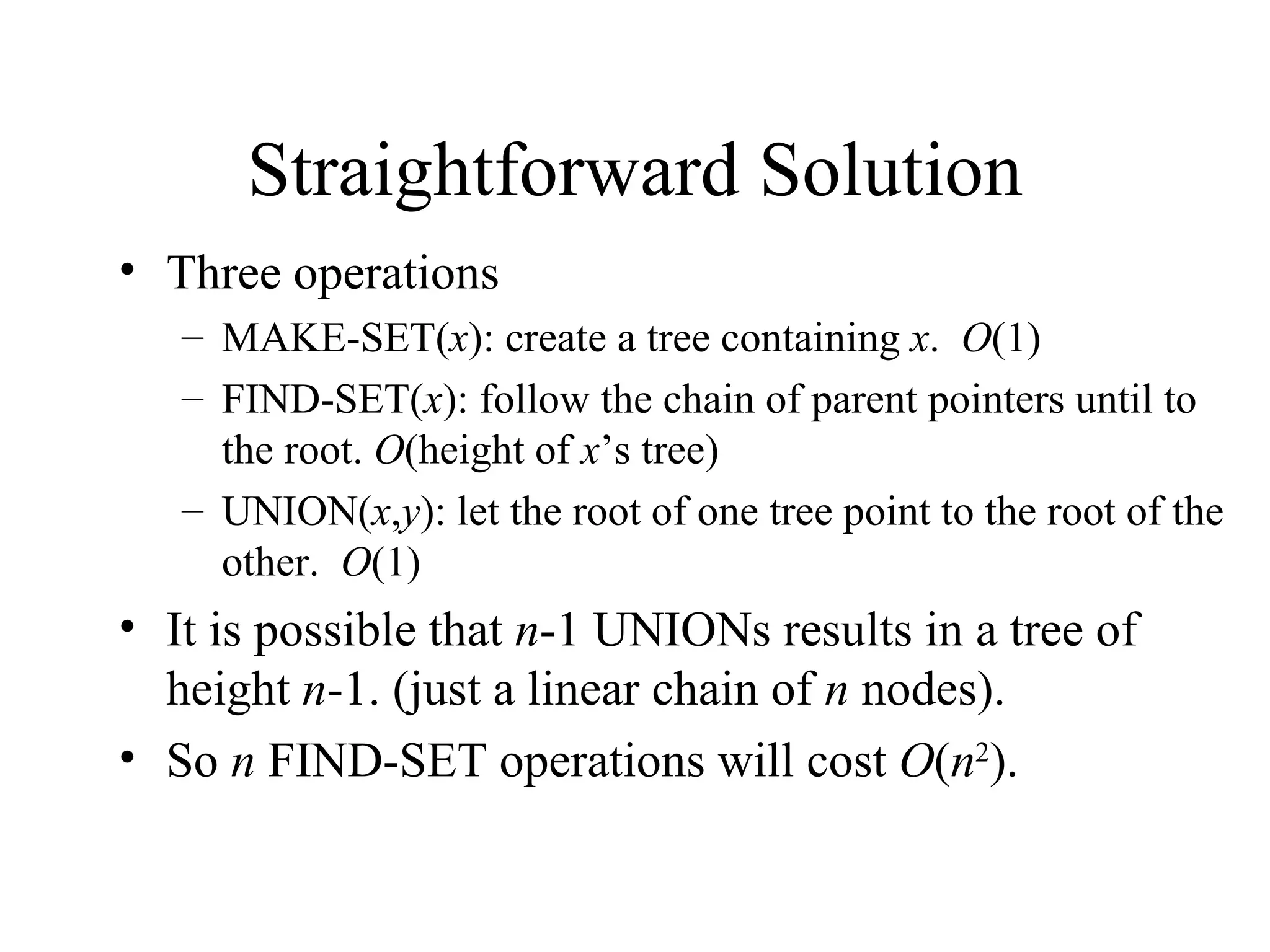 Straightforward Solution Three operations MAKE-SET( x ): create a tree containing  x .  O (1) FIND-SET( x ): follow the chain of parent pointers until to the root.  O (height of  x ’s tree)  UNION( x , y ): let the root of one tree point to the root of the other.  O (1) It is possible that  n -1 UNIONs results in a tree of height  n -1. (just a linear chain of  n  nodes). So  n  FIND-SET operations will cost  O ( n 2 ). 