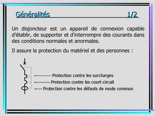 _Généralités                                       1/2 _

Un disjoncteur est un appareil de connexion capable
d’établir, de supporter et d’interrompre des courants dans
des conditions normales et anormales.
Il assure la protection du matériel et des personnes :
 