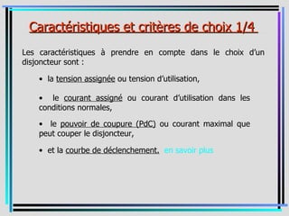 _Caractéristiques et critères de choix 1/4 _
Les caractéristiques à prendre en compte dans le choix d’un
disjoncteur sont :

    • la tension assignée ou tension d’utilisation,

    • le courant assigné ou courant d’utilisation dans les
    conditions normales,

    • le pouvoir de coupure (PdC) ou courant maximal que
    peut couper le disjoncteur,

    • et la courbe de déclenchement. en savoir plus
 