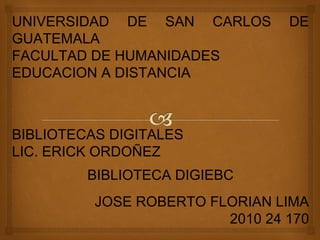 UNIVERSIDAD DE SAN CARLOS DE
GUATEMALA
FACULTAD DE HUMANIDADES
EDUCACION A DISTANCIA
BIBLIOTECAS DIGITALES
LIC. ERICK ORDOÑEZ
BIBLIOTECA DIGIEBC
JOSE ROBERTO FLORIAN LIMA
2010 24 170
 