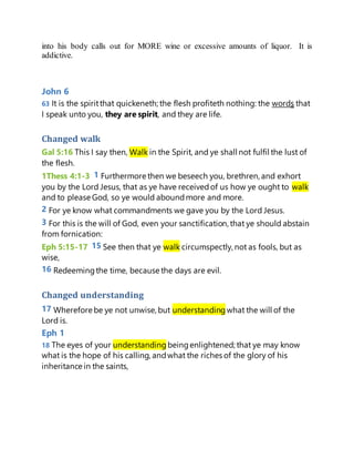 into his body calls out for MORE wine or excessive amounts of liquor. It is
addictive.
John 6
63 It is the spiritthat quickeneth; the flesh profiteth nothing: the words that
I speak unto you, they are spirit, and they are life.
Changed walk
Gal 5:16 This I say then, Walk in the Spirit, and ye shall not fulfil the lust of
the flesh.
1Thess 4:1-3 1 Furthermore then we beseech you, brethren, and exhort
you by the Lord Jesus, that as ye have receivedof us how ye ought to walk
and to please God, so ye would aboundmore and more.
2 For ye know what commandments we gave you by the Lord Jesus.
3 For this is the will of God, even your sanctification, that ye should abstain
from fornication:
Eph 5:15-17 15 See then that ye walk circumspectly, not as fools, but as
wise,
16 Redeemingthe time, because the days are evil.
Changed understanding
17 Wherefore be ye not unwise, but understanding what the will of the
Lord is.
Eph 1
18 The eyes of your understanding beingenlightened; that ye may know
what is the hope of his calling, andwhat the riches of the glory of his
inheritance in the saints,
 