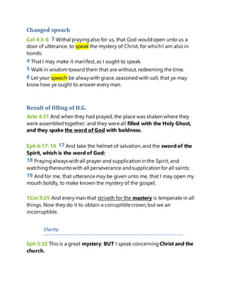 Changed speach
Col 4:3-6 3 Withal prayingalso for us, that God wouldopen unto us a
door of utterance, to speak the mystery of Christ, for which I am also in
bonds:
4 That I may make it manifest, as I ought to speak.
5 Walk in wisdom toward them that are without, redeeming the time.
6 Let your speech be alwaywith grace, seasoned with salt, that ye may
know how ye ought to answer every man.
Result of filling of H.G.
Acts 4:31 And when they had prayed, the place was shaken where they
were assembledtogether; and they were all filled with the Holy Ghost,
and they spake the word of God with boldness.
Eph 6:17-19 17 And take the helmet of salvation, and the sword of the
Spirit, which is the word of God:
18 Prayingalways with all prayer and supplication in the Spirit, and
watchingthereuntowith all perseverance andsupplication for all saints;
19 And for me, that utterance may be given unto me, that I may open my
mouth boldly, to make known the mystery of the gospel,
1Cor 9:25 And every man that striveth for the mastery is temperate in all
things. Now they do it to obtain a corruptible crown; but we an
incorruptible.
Clarity
Eph 5:32 This is a great mystery: BUT I speak concerning Christ and the
church.
 