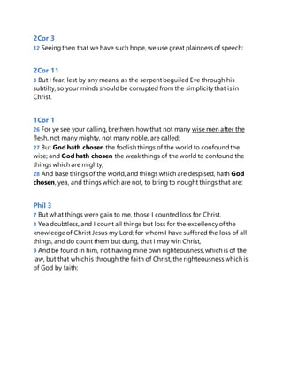 2Cor 3
12 Seeingthen that we have such hope, we use great plainness of speech:
2Cor 11
3 But I fear, lest by any means, as the serpentbeguiled Eve through his
subtilty, so your minds shouldbe corrupted from the simplicitythat is in
Christ.
1Cor 1
26 For ye see your calling, brethren, how that not many wise men after the
flesh, not many mighty, not many noble, are called:
27 But God hath chosen the foolish things of the world to confoundthe
wise; and God hath chosen the weak things of the world to confound the
things which are mighty;
28 And base things of the world, and things which are despised, hath God
chosen, yea, and things which are not, to bring to nought things that are:
Phil 3
7 But what things were gain to me, those I counted loss for Christ.
8 Yea doubtless, and I count all things but loss for the excellency of the
knowledge of Christ Jesus my Lord: for whom I have sufferedthe loss of all
things, and do count them but dung, that I may win Christ,
9 And be found in him, not havingmine own righteousness, which is of the
law, but that which is through the faith of Christ, the righteousness which is
of God by faith:
 