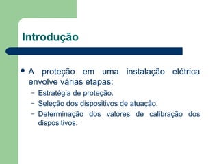 Introdução
 A proteção em uma instalação elétrica
envolve várias etapas:
– Estratégia de proteção.
– Seleção dos dispositivos de atuação.
– Determinação dos valores de calibração dos
dispositivos.
 
