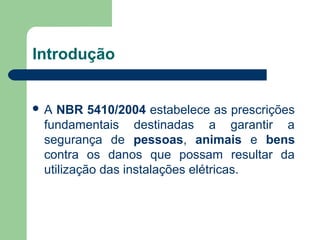Introdução
 A NBR 5410/2004 estabelece as prescrições
fundamentais destinadas a garantir a
segurança de pessoas, animais e bens
contra os danos que possam resultar da
utilização das instalações elétricas.
 