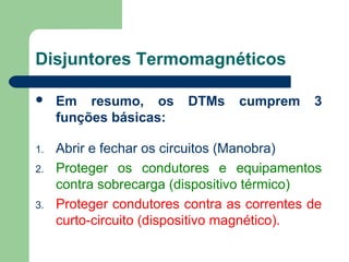  Em resumo, os DTMs cumprem 3
funções básicas:
1. Abrir e fechar os circuitos (Manobra)
2. Proteger os condutores e equipamentos
contra sobrecarga (dispositivo térmico)
3. Proteger condutores contra as correntes de
curto-circuito (dispositivo magnético).
Disjuntores Termomagnéticos
 