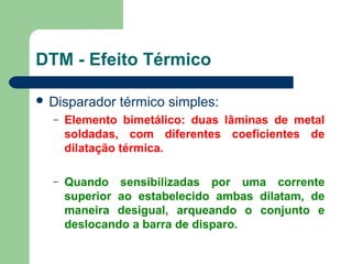  Disparador térmico simples:
– Elemento bimetálico: duas lâminas de metal
soldadas, com diferentes coeficientes de
dilatação térmica.
– Quando sensibilizadas por uma corrente
superior ao estabelecido ambas dilatam, de
maneira desigual, arqueando o conjunto e
deslocando a barra de disparo.
DTM - Efeito Térmico
 