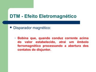  Disparador magnético:
– Bobina que, quando conduz corrente acima
do valor estabelecido, atrai um êmbolo
ferromagnético processando a abertura dos
contatos do disjuntor.
DTM - Efeito Eletromagnético
 