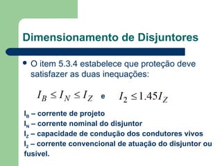 O item 5.3.4 estabelece que proteção deve
satisfazer as duas inequações:
Dimensionamento de Disjuntores
e
IB – corrente de projeto
IN – corrente nominal do disjuntor
IZ – capacidade de condução dos condutores vivos
I2 – corrente convencional de atuação do disjuntor ou
fusível.
 