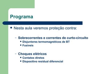 Programa
 Nesta aula veremos proteção contra:
– Sobrecorrentes e correntes de curto-circuito
 Disjuntores termomagnéticos de BT
 Fusíveis
– Choques elétricos
 Contatos diretos
 Dispositivo residual diferencial
 