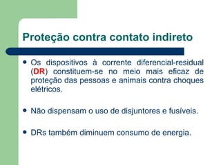  Os dispositivos à corrente diferencial-residual
(DR) constituem-se no meio mais eficaz de
proteção das pessoas e animais contra choques
elétricos.
 Não dispensam o uso de disjuntores e fusíveis.
 DRs também diminuem consumo de energia.
Proteção contra contato indireto
 