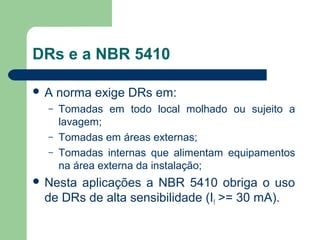 DRs e a NBR 5410
 A norma exige DRs em:
– Tomadas em todo local molhado ou sujeito a
lavagem;
– Tomadas em áreas externas;
– Tomadas internas que alimentam equipamentos
na área externa da instalação;
 Nesta aplicações a NBR 5410 obriga o uso
de DRs de alta sensibilidade (If >= 30 mA).
 