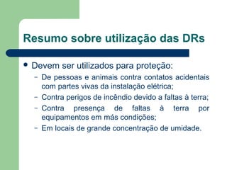 Resumo sobre utilização das DRs
 Devem ser utilizados para proteção:
– De pessoas e animais contra contatos acidentais
com partes vivas da instalação elétrica;
– Contra perigos de incêndio devido a faltas à terra;
– Contra presença de faltas à terra por
equipamentos em más condições;
– Em locais de grande concentração de umidade.
 
