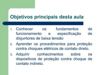 Objetivos principais desta aula
1. Conhecer os fundamentos de
funcionamento e especificação de
disjuntores de baixa tensão
2. Aprender os procedimentos para proteção
contra choques elétricos de contato direto.
3. Adquirir conhecimentos sobre os
dispositivos de proteção contra choque de
contato indireto.
 
