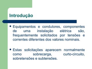 Introdução
 Equipamentos e condutores, componentes
de uma instalação elétrica são,
frequentemente solicitados por tensões e
correntes diferentes dos valores nominais.
 Estas solicitações aparecem normalmente
como sobrecarga, curto-circuito,
sobretensões e subtensões.
 