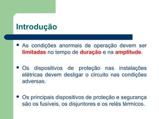 Introdução
 As condições anormais de operação devem ser
limitadas no tempo de duração e na amplitude.
 Os dispositivos de proteção nas instalações
elétricas devem desligar o circuito nas condições
adversas.
 Os principais dispositivos de proteção e segurança
são os fusíveis, os disjuntores e os relés térmicos.
 