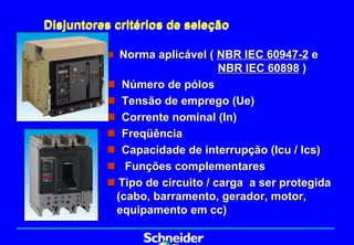 Disjuntores critérios de seleção

          „ Norma aplicável ( NBR IEC 60947-2 e
                              NBR IEC 60898 )
          „ Número de pólos
          „ Tensão de emprego (Ue)
          „ Corrente nominal (In)
          „ Freqüência
          „ Capacidade de interrupção (Icu / Ics)
          „ Funções complementares
          „ Tipo de circuito / carga a ser protegida
           (cabo, barramento, gerador, motor,
           equipamento em cc)
 