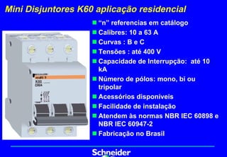Mini Disjuntores K60 aplicação residencial
                    „ “n” referencias em catálogo
                    „ Calibres: 10 a 63 A
                    „ Curvas : B e C
                    „ Tensões : até 400 V
                    „ Capacidade de Interrupção: até 10
                      kA
                    „ Número de pólos: mono, bi ou
                      tripolar
                    „ Acessórios disponíveis
                    „ Facilidade de instalação
                    „ Atendem às normas NBR IEC 60898 e
                      NBR IEC 60947-2
                    „ Fabricação no Brasil
 