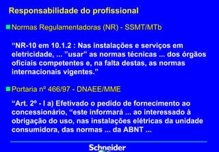 Responsabilidade do profissional

„ Normas Regulamentadoras (NR) - SSMT/MTb

 “NR-10 em 10.1.2 : Nas instalações e serviços em
 eletricidade, ... ”usar” as normas técnicas ... dos órgãos
 oficiais competentes e, na falta destas, as normas
 internacionais vigentes.”

„ Portaria nº 466/97 - DNAEE/MME
 “Art. 2º - I a) Efetivado o pedido de fornecimento ao
 concessionário, “este informará ... ao interessado à
 obrigação do uso, nas instalações elétricas da unidade
 consumidora, das normas ... da ABNT ...
 