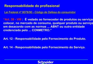 Responsabilidade do profissional
Lei Federal nº 8078/90 - Código de Defesa do consumidor

“Art. 39 - VIII : É vedado ao fornecedor de produtos ou serviços
colocar, no mercado de consumo, qualquer produto ou serviço
em desacordo com as normas ... ABNT ou outra entidade
credenciada pelo ... CONMETRO.”

Art. 12 - Responsabilidade pelo Fornecimento do Produto.

Art. 14 - Responsabilidade pelo Fornecimento do Serviço.
 