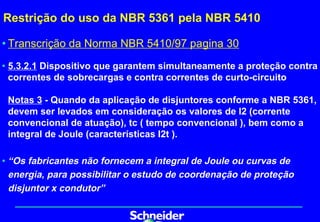 Restrição do uso da NBR 5361 pela NBR 5410

• Transcrição da Norma NBR 5410/97 pagina 30
• 5.3.2.1 Dispositivo que garantem simultaneamente a proteção contra
  correntes de sobrecargas e contra correntes de curto-circuito

 Notas 3 - Quando da aplicação de disjuntores conforme a NBR 5361,
 devem ser levados em consideração os valores de I2 (corrente
 convencional de atuação), tc ( tempo convencional ), bem como a
 integral de Joule (características I2t ).

• “Os fabricantes não fornecem a integral de Joule ou curvas de
  energia, para possibilitar o estudo de coordenação de proteção
  disjuntor x condutor”
 