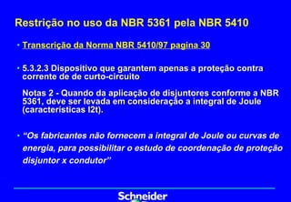 Restrição no uso da NBR 5361 pela NBR 5410

• Transcrição da Norma NBR 5410/97 pagina 30

• 5.3.2.3 Dispositivo que garantem apenas a proteção contra
  corrente de de curto-circuito
 Notas 2 - Quando da aplicação de disjuntores conforme a NBR
 5361, deve ser levada em consideração a integral de Joule
 (características I2t).


• “Os fabricantes não fornecem a integral de Joule ou curvas de
  energia, para possibilitar o estudo de coordenação de proteção
  disjuntor x condutor”
 
