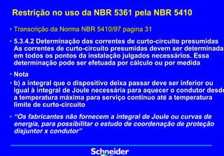 Restrição no uso da NBR 5361 pela NBR 5410
• Transcrição da Norma NBR 5410/97 pagina 31
• 5.3.4.2 Determinação das correntes de curto-circuito presumidas
  As correntes de curto-circuito presumidas devem ser determinadas
  em todos os pontos da instalação julgados necessários. Essa
  determinação pode ser efetuada por cálculo ou por medida
• Nota
• b) a integral que o dispositivo deixa passar deve ser inferior ou
  igual à integral de Joule necessária para aquecer o condutor desde
  a temperatura máxima para serviço contínuo até a temperatura
  limite de curto-circuito
• “Os fabricantes não fornecem a integral de Joule ou curvas de
  energia, para possibilitar o estudo de coordenação de proteção
  disjuntor x condutor”
 