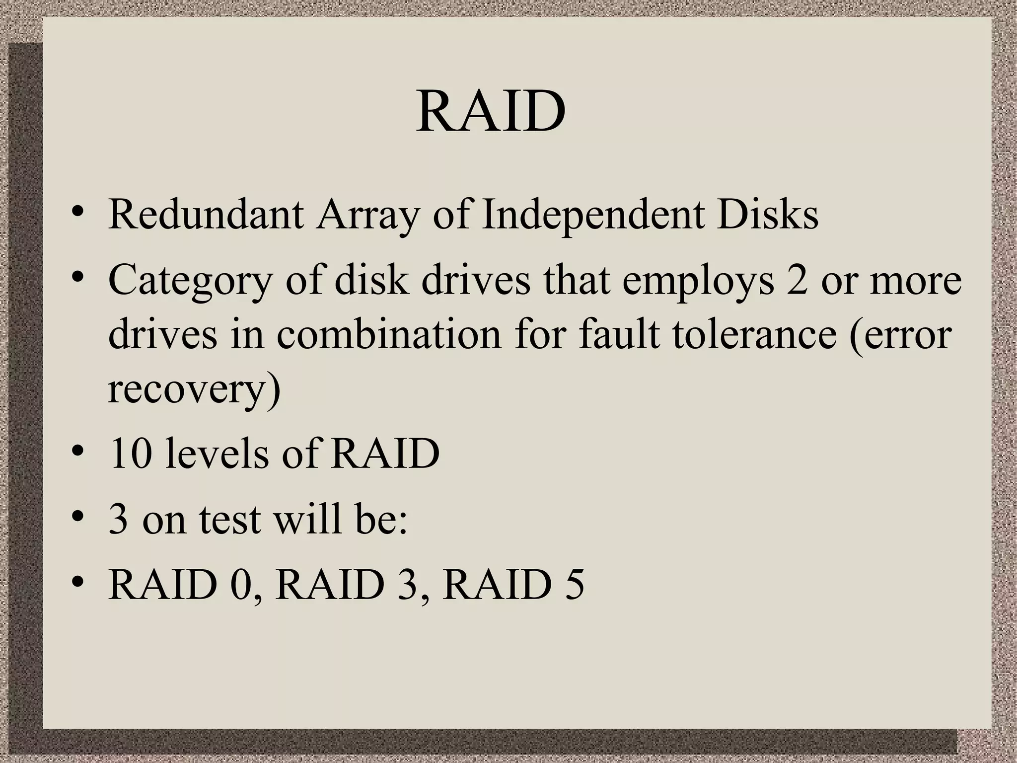 RAID 
• Redundant Array of Independent Disks 
• Category of disk drives that employs 2 or more 
drives in combination for fault tolerance (error 
recovery) 
• 10 levels of RAID 
• 3 on test will be: 
• RAID 0, RAID 3, RAID 5 
 