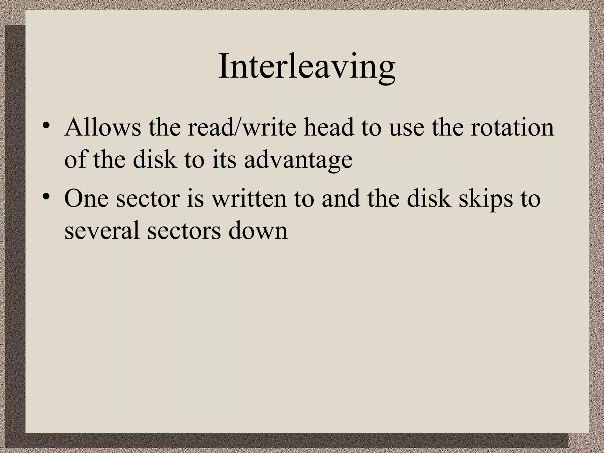 Interleaving 
• Allows the read/write head to use the rotation 
of the disk to its advantage 
• One sector is written to and the disk skips to 
several sectors down 
 