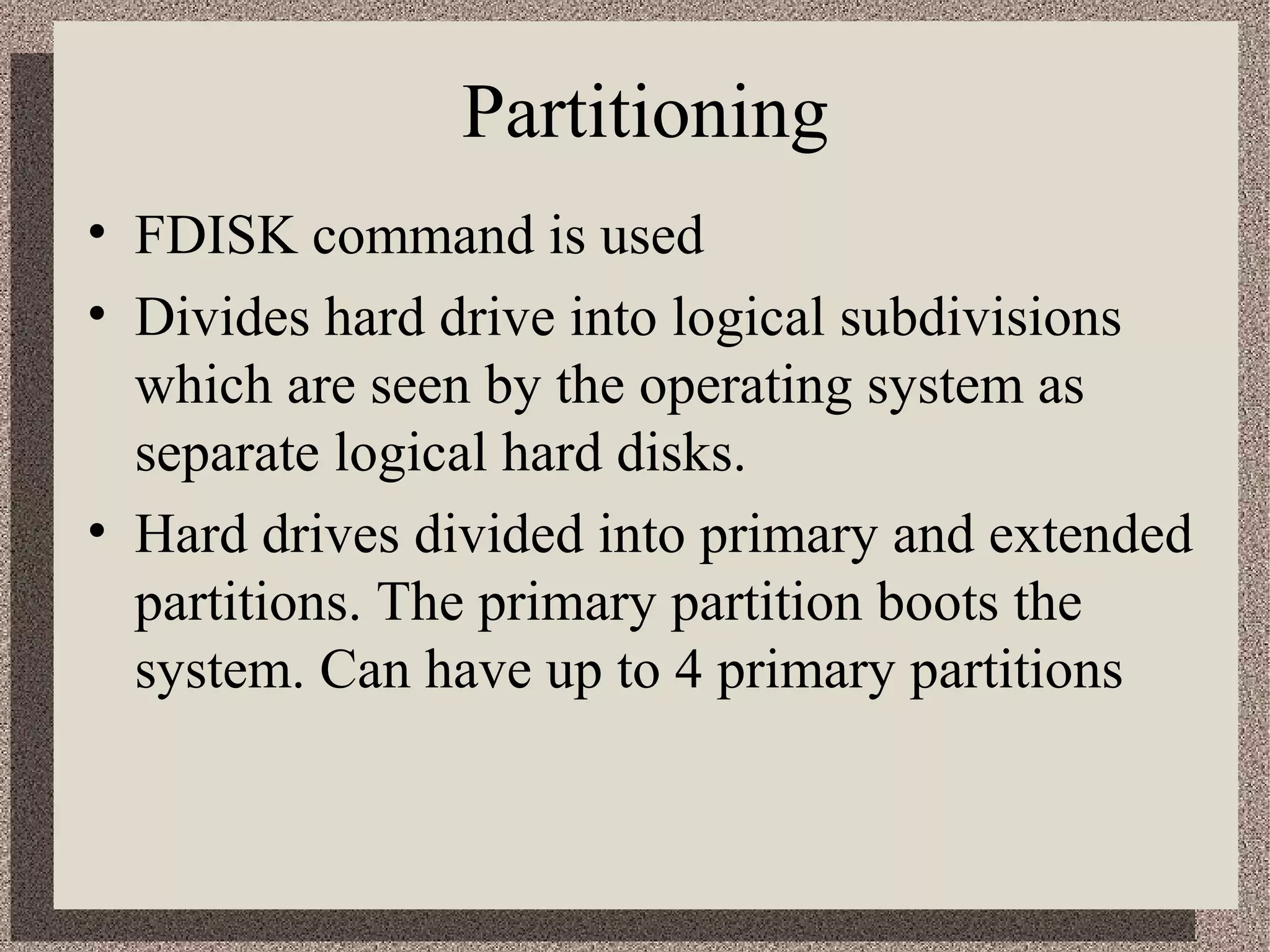 Partitioning 
• FDISK command is used 
• Divides hard drive into logical subdivisions 
which are seen by the operating system as 
separate logical hard disks. 
• Hard drives divided into primary and extended 
partitions. The primary partition boots the 
system. Can have up to 4 primary partitions 
 