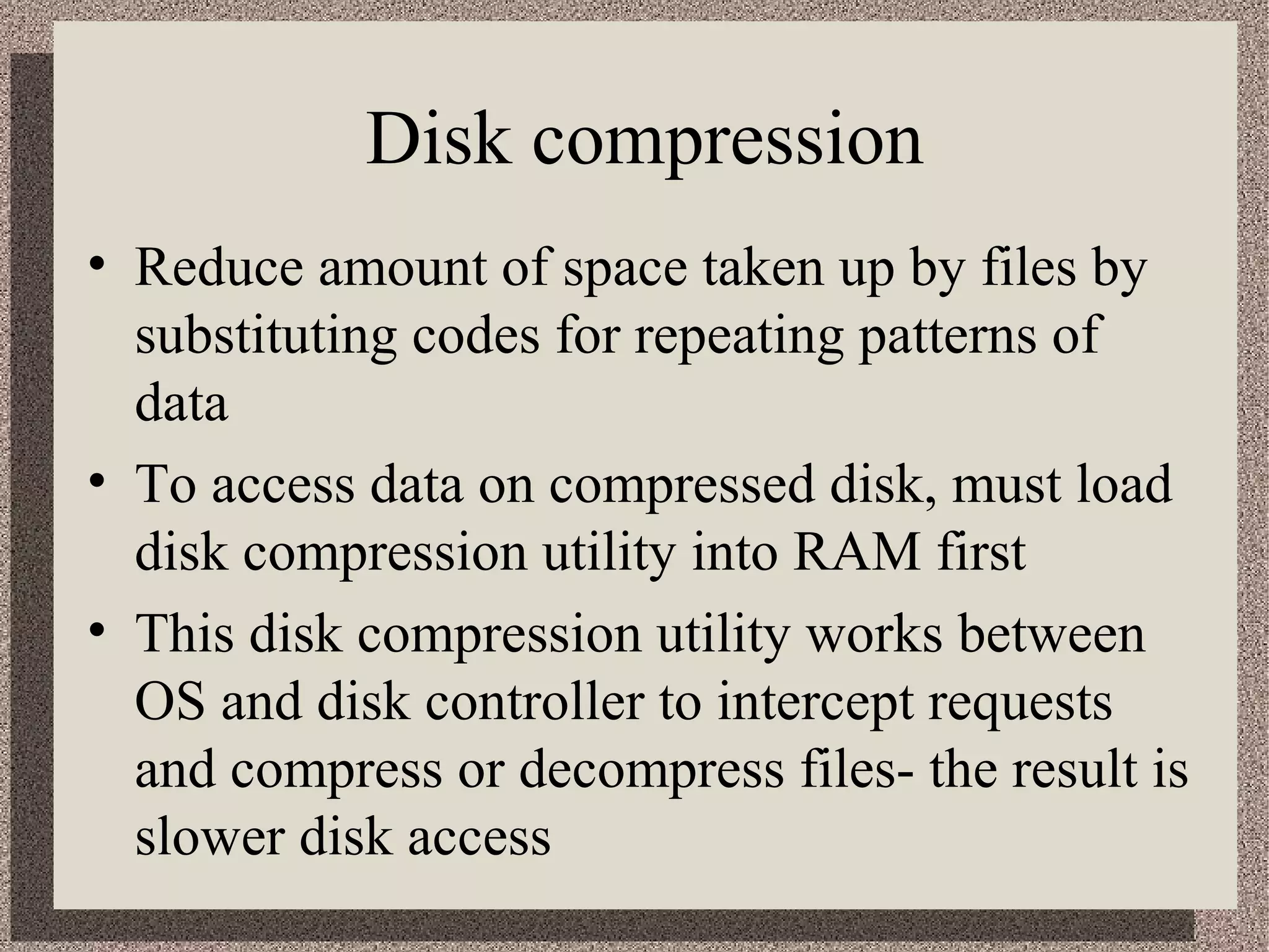 Disk compression 
• Reduce amount of space taken up by files by 
substituting codes for repeating patterns of 
data 
• To access data on compressed disk, must load 
disk compression utility into RAM first 
• This disk compression utility works between 
OS and disk controller to intercept requests 
and compress or decompress files- the result is 
slower disk access 
 