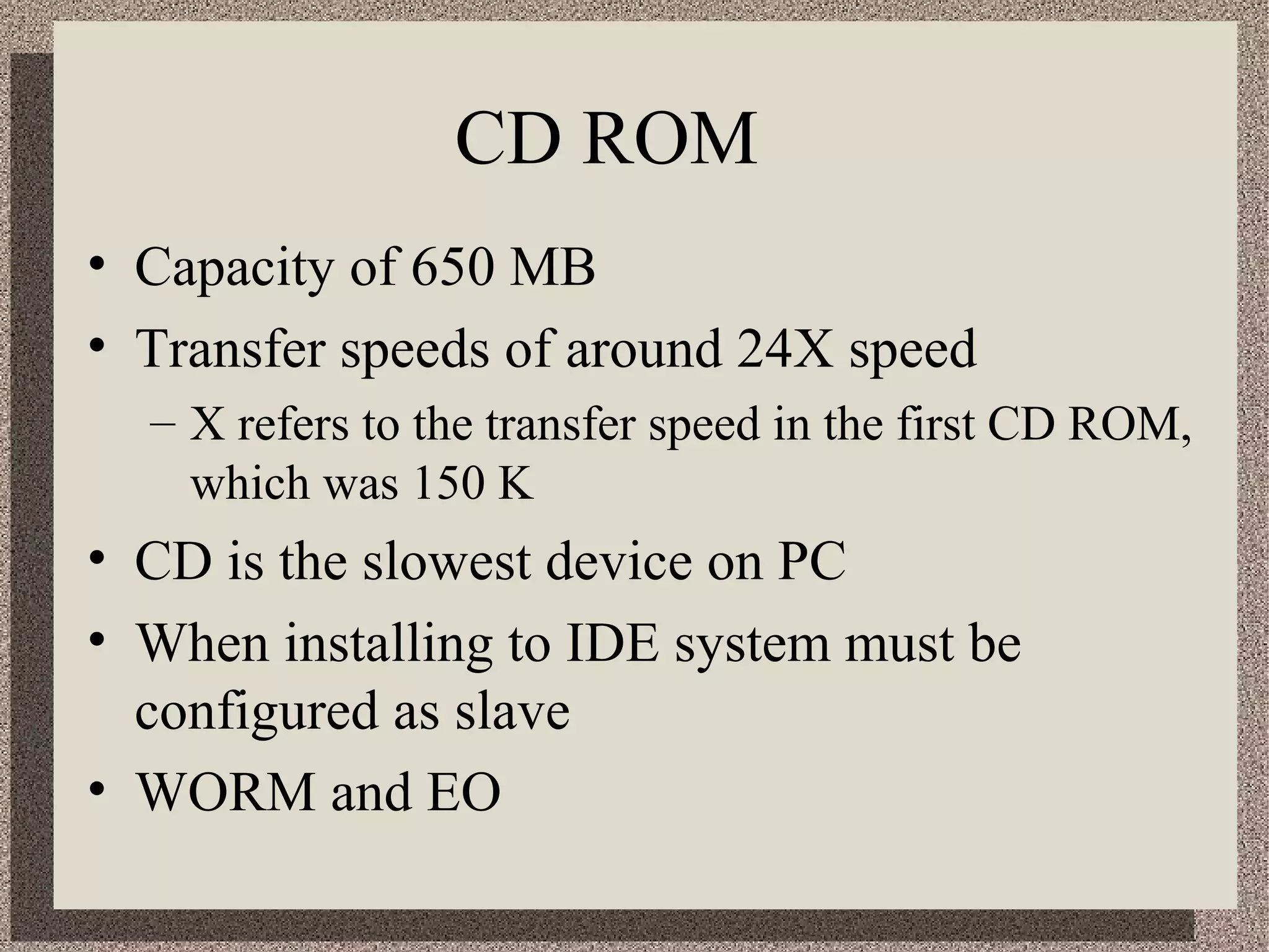 CD ROM 
• Capacity of 650 MB 
• Transfer speeds of around 24X speed 
– X refers to the transfer speed in the first CD ROM, 
which was 150 K 
• CD is the slowest device on PC 
• When installing to IDE system must be 
configured as slave 
• WORM and EO 
