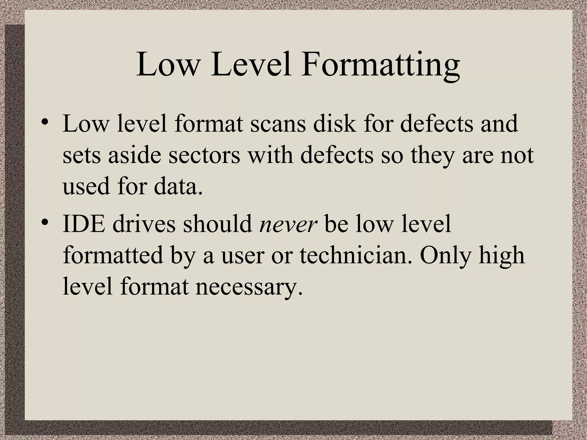 Low Level Formatting 
• Low level format scans disk for defects and 
sets aside sectors with defects so they are not 
used for data. 
• IDE drives should never be low level 
formatted by a user or technician. Only high 
level format necessary. 
 