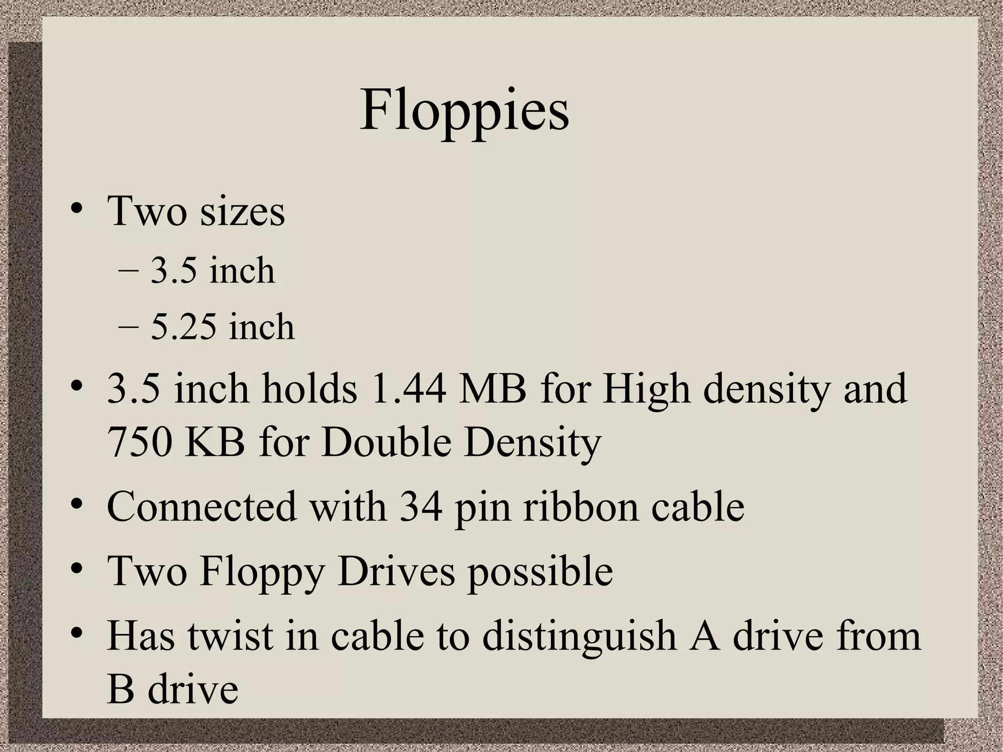 Floppies 
• Two sizes 
– 3.5 inch 
– 5.25 inch 
• 3.5 inch holds 1.44 MB for High density and 
750 KB for Double Density 
• Connected with 34 pin ribbon cable 
• Two Floppy Drives possible 
• Has twist in cable to distinguish A drive from 
B drive 
 
